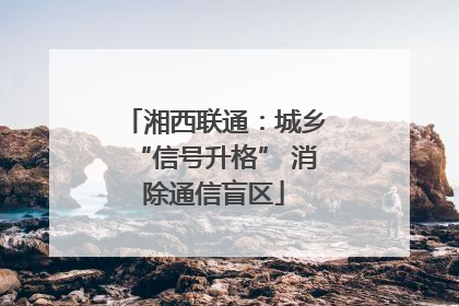 湘西联通：城乡“信号升格” 消除通信盲区