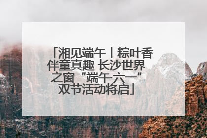 湘见端午丨粽叶香伴童真趣 长沙世界之窗“端午·六一”双节活动将启