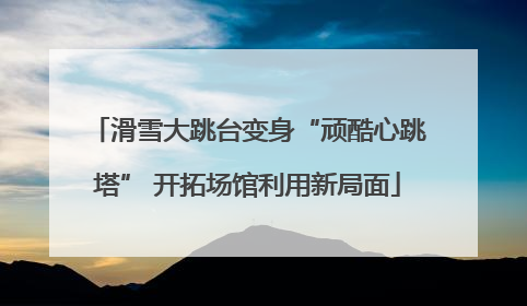 滑雪大跳台变身“顽酷心跳塔” 开拓场馆利用新局面