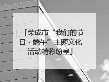 荣成市“我们的节日・端午”主题文化活动精彩纷呈