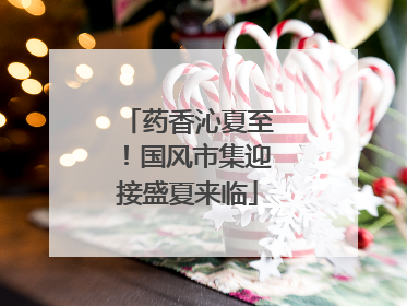 药香沁夏至！国风市集迎接盛夏来临