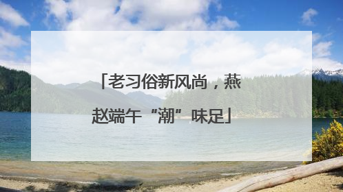 老习俗新风尚，燕赵端午“潮”味足