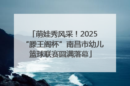 萌娃秀风采！2025“滕王阁杯”南昌市幼儿篮球联赛圆满落幕
