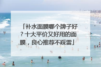 补水面膜哪个牌子好？十大平价又好用的面膜，良心推荐不踩雷