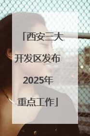 西安三大开发区发布2025年重点工作