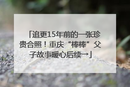 追更15年前的一张珍贵合照！重庆“棒棒”父子故事暖心后续→