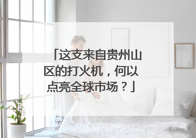 这支来自贵州山区的打火机，何以点亮全球市场？