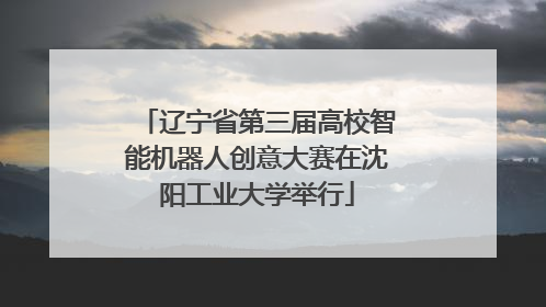 辽宁省第三届高校智能机器人创意大赛在沈阳工业大学举行