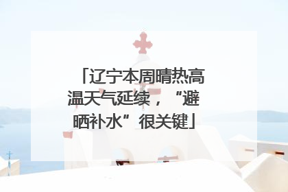 辽宁本周晴热高温天气延续，“避晒补水”很关键