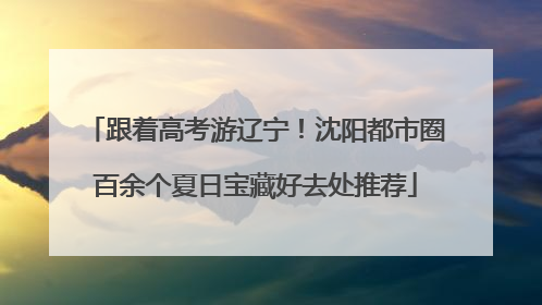 跟着高考游辽宁！沈阳都市圈百余个夏日宝藏好去处推荐