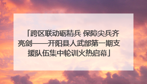 跨区联动砺精兵 保障尖兵齐亮剑——开阳县人武部第一期支援队伍集中轮训火热启幕