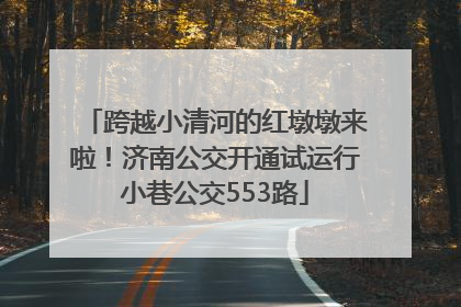跨越小清河的红墩墩来啦！济南公交开通试运行小巷公交553路