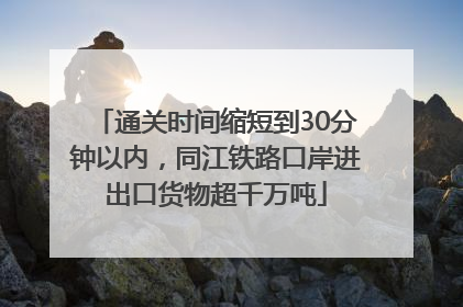 通关时间缩短到30分钟以内，同江铁路口岸进出口货物超千万吨