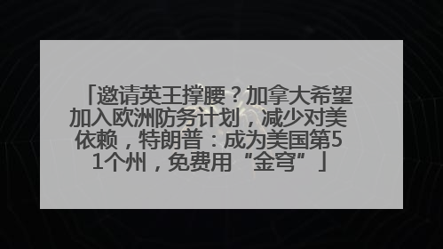 邀请英王撑腰？加拿大希望加入欧洲防务计划，减少对美依赖，特朗普：成为美国第51个州，免费用“金穹”