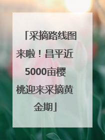 采摘路线图来啦！昌平近5000亩樱桃迎来采摘黄金期