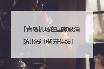 青岛机场在国家级消防比赛中斩获佳绩