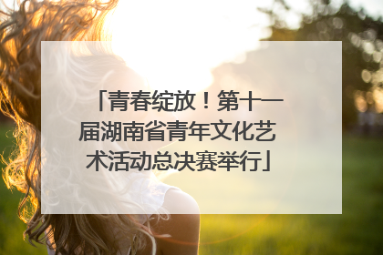 青春绽放！第十一届湖南省青年文化艺术活动总决赛举行