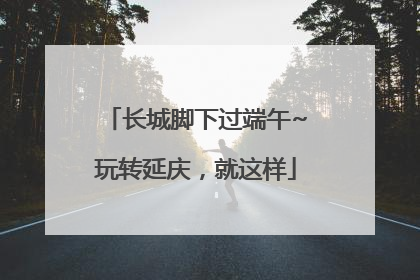 长城脚下过端午~玩转延庆，就这样