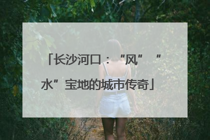 长沙河口：“风”“水”宝地的城市传奇