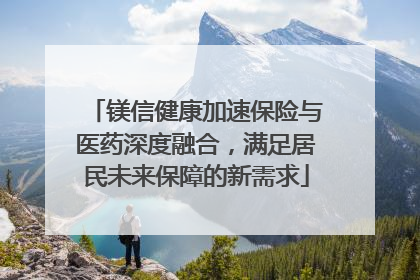 镁信健康加速保险与医药深度融合，满足居民未来保障的新需求