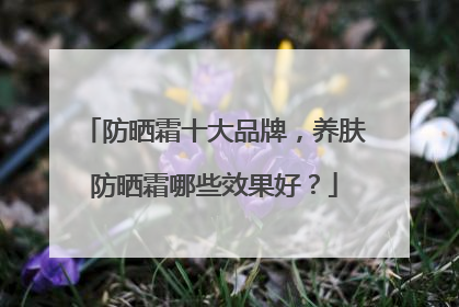 防晒霜十大品牌，养肤防晒霜哪些效果好？