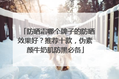 防晒霜哪个牌子的防晒效果好？推荐十款，伪素颜牛奶肌防黑必备