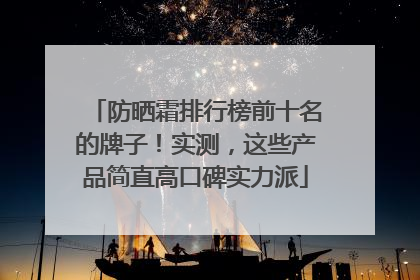 防晒霜排行榜前十名的牌子！实测，这些产品简直高口碑实力派