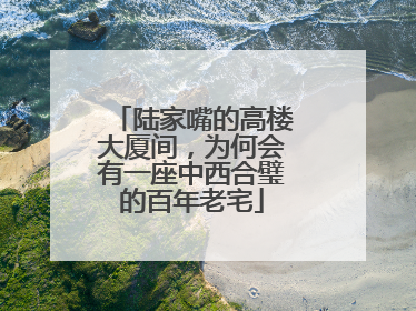 陆家嘴的高楼大厦间，为何会有一座中西合璧的百年老宅