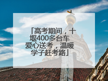 高考期间，十堰400多台车爱心送考，温暖学子赶考路