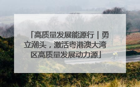 高质量发展能源行｜勇立潮头，激活粤港澳大湾区高质量发展动力源