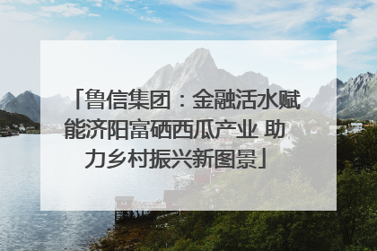 鲁信集团：金融活水赋能济阳富硒西瓜产业 助力乡村振兴新图景