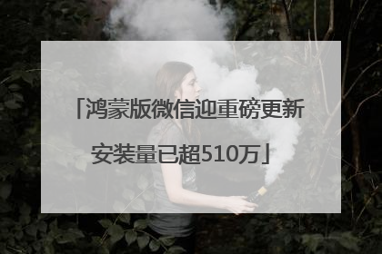 鸿蒙版微信迎重磅更新 安装量已超510万