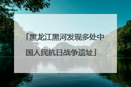 黑龙江黑河发现多处中国人民抗日战争遗址