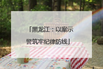 黑龙江：以案示警筑牢纪律防线
