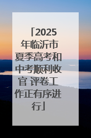 2025 年临沂市夏季高考和中考顺利收官 评卷工作正有序进行