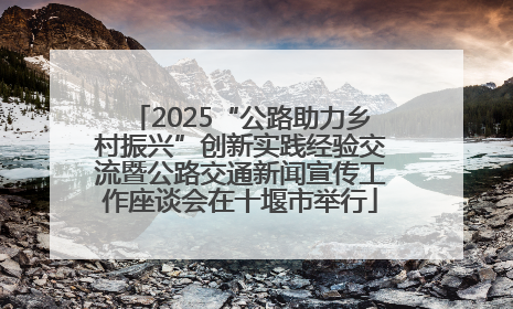 2025“公路助力乡村振兴”创新实践经验交流暨公路交通新闻宣传工作座谈会在十堰市举行