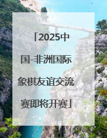 2025中国-非洲国际象棋友谊交流赛即将开赛