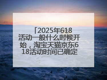 2025年618活动一般什么时候开始，淘宝天猫京东618活动时间已确定：618活动从5月13日开始到6月20日结束