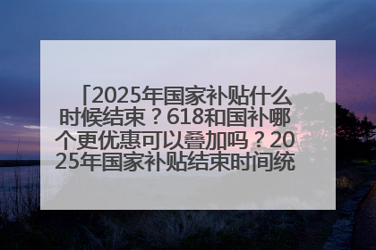 2025年国家补贴什么时候结束？618和国补哪个更优惠可以叠加吗？2025年国家补贴结束时间统一为12月31日