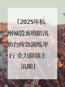 2025年杭州城管系统防汛防台应急演练举行 全力迎战主汛期
