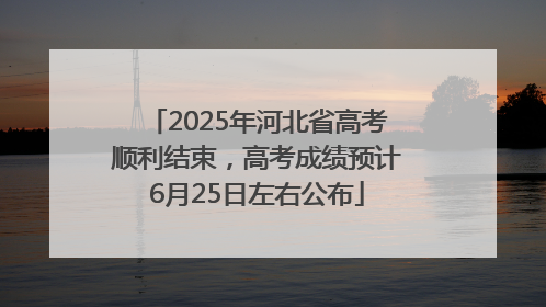 2025年河北省高考顺利结束，高考成绩预计6月25日左右公布