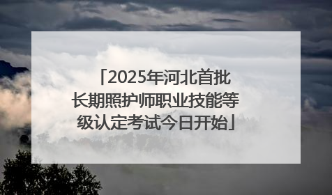 2025年河北首批长期照护师职业技能等级认定考试今日开始