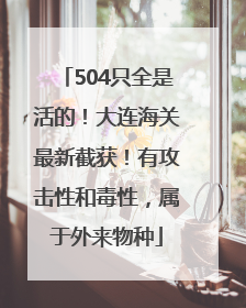 504只全是活的！大连海关最新截获！有攻击性和毒性，属于外来物种