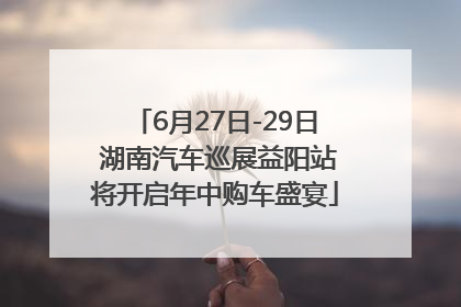 6月27日-29日 湖南汽车巡展益阳站将开启年中购车盛宴