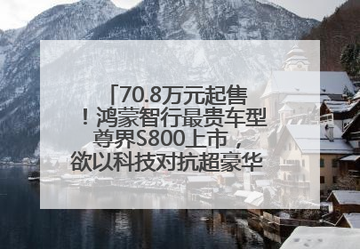 70.8万元起售！鸿蒙智行最贵车型尊界S800上市，欲以科技对抗超豪华品牌，余承东发布会未提及迈巴赫
